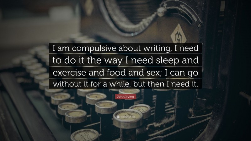 John Irving Quote: “I am compulsive about writing, I need to do it the way I need sleep and exercise and food and sex; I can go without it for a while, but then I need it.”