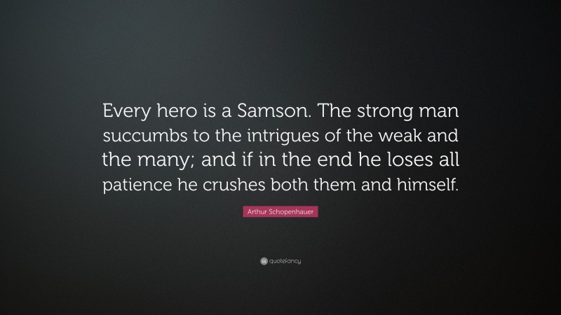 Arthur Schopenhauer Quote: “Every hero is a Samson. The strong man succumbs to the intrigues of the weak and the many; and if in the end he loses all patience he crushes both them and himself.”