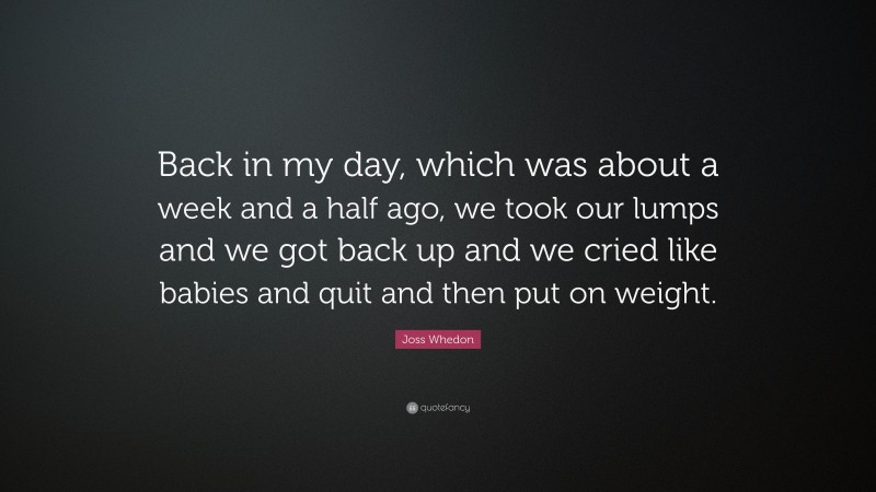 Joss Whedon Quote: “Back in my day, which was about a week and a half ago, we took our lumps and we got back up and we cried like babies and quit and then put on weight.”
