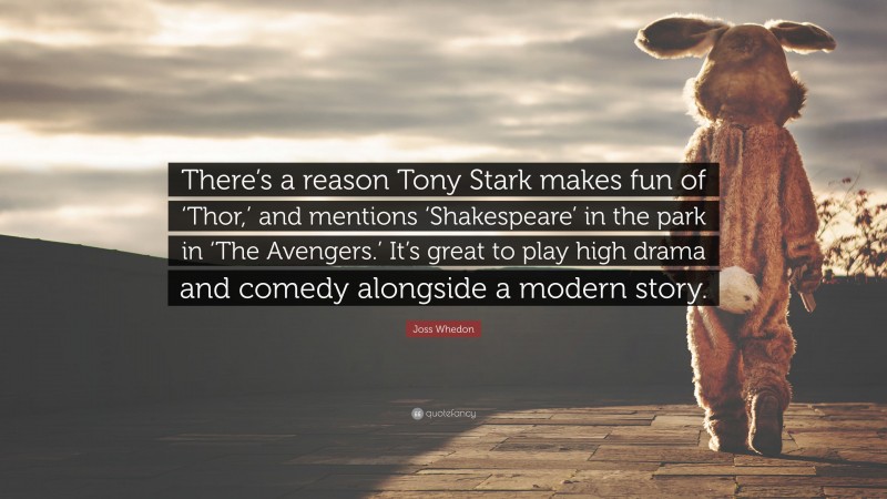 Joss Whedon Quote: “There’s a reason Tony Stark makes fun of ‘Thor,’ and mentions ‘Shakespeare’ in the park in ‘The Avengers.’ It’s great to play high drama and comedy alongside a modern story.”