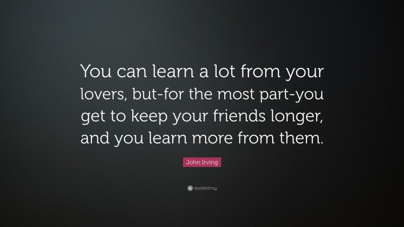 John Irving Quote: “You can learn a lot from your lovers, but-for the most part-you get to keep your friends longer, and you learn more from them.”
