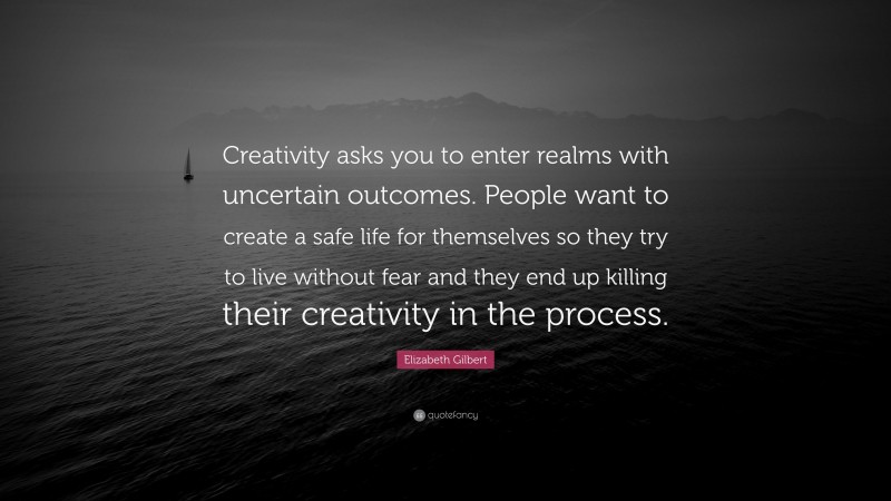 Elizabeth Gilbert Quote: “Creativity asks you to enter realms with uncertain outcomes. People want to create a safe life for themselves so they try to live without fear and they end up killing their creativity in the process.”