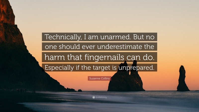 Suzanne Collins Quote: “Technically, I am unarmed. But no one should ever underestimate the harm that fingernails can do. Especially if the target is unprepared.”