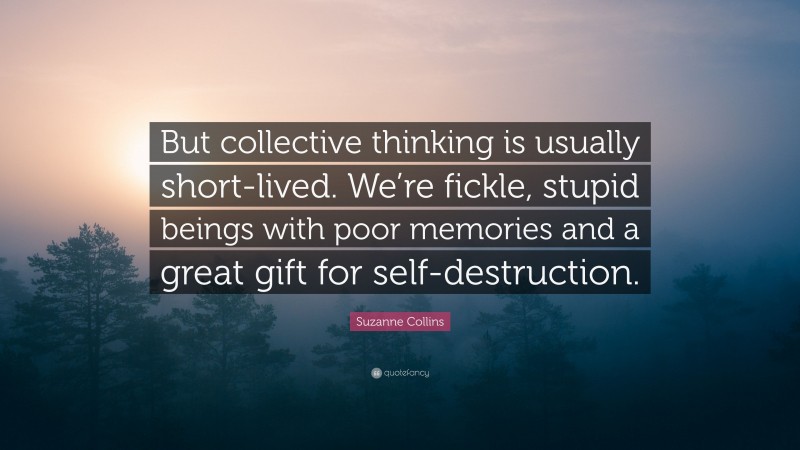 Suzanne Collins Quote: “But collective thinking is usually short-lived. We’re fickle, stupid beings with poor memories and a great gift for self-destruction.”