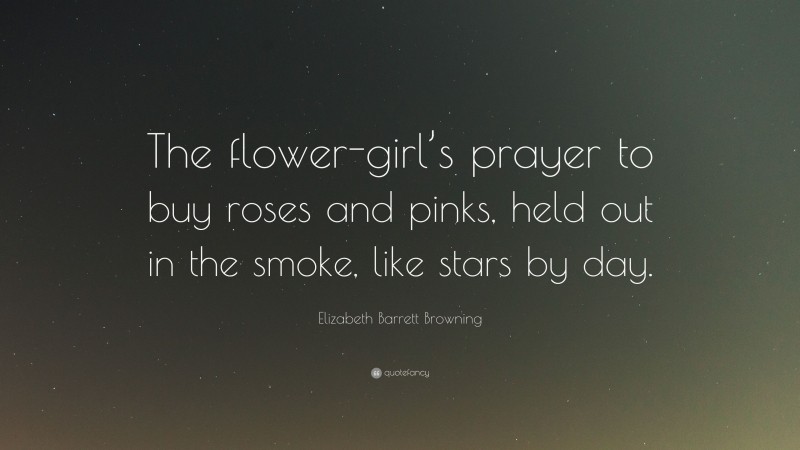 Elizabeth Barrett Browning Quote: “The flower-girl’s prayer to buy roses and pinks, held out in the smoke, like stars by day.”