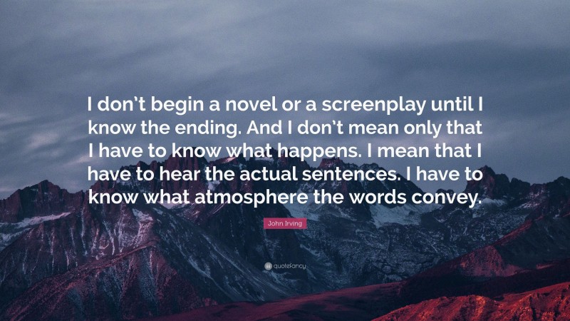 John Irving Quote: “I don’t begin a novel or a screenplay until I know the ending. And I don’t mean only that I have to know what happens. I mean that I have to hear the actual sentences. I have to know what atmosphere the words convey.”