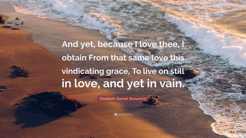 Elizabeth Barrett Browning Quote: “And yet, because I love thee, I obtain From that same love this vindicating grace, To live on still in love, and yet in vain.”
