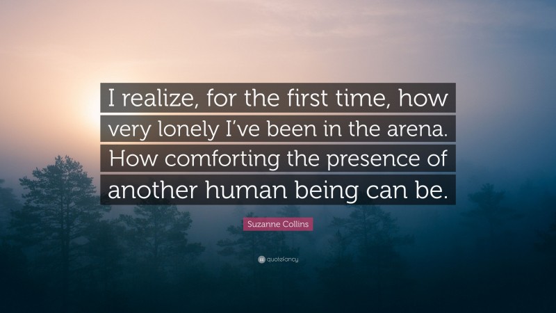 Suzanne Collins Quote: “I realize, for the first time, how very lonely I’ve been in the arena. How comforting the presence of another human being can be.”