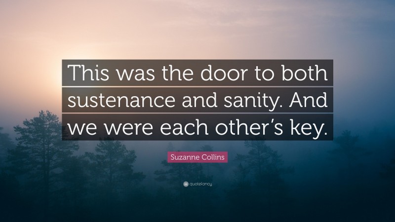 Suzanne Collins Quote: “This was the door to both sustenance and sanity. And we were each other’s key.”