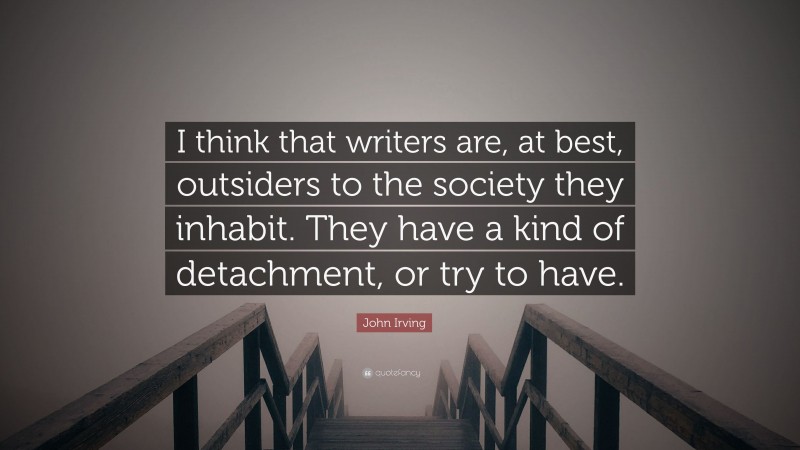 John Irving Quote: “I think that writers are, at best, outsiders to the society they inhabit. They have a kind of detachment, or try to have.”