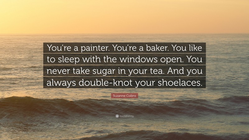Suzanne Collins Quote: “You’re a painter. You’re a baker. You like to sleep with the windows open. You never take sugar in your tea. And you always double-knot your shoelaces.”
