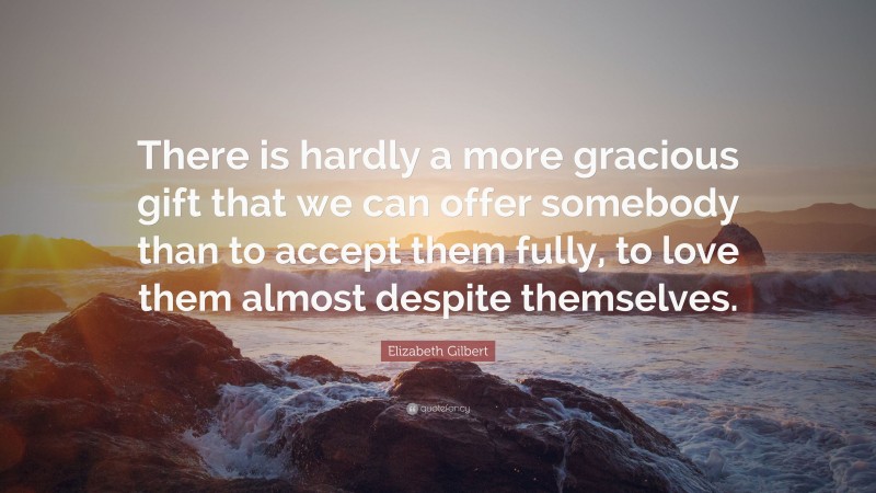 Elizabeth Gilbert Quote: “There is hardly a more gracious gift that we can offer somebody than to accept them fully, to love them almost despite themselves.”