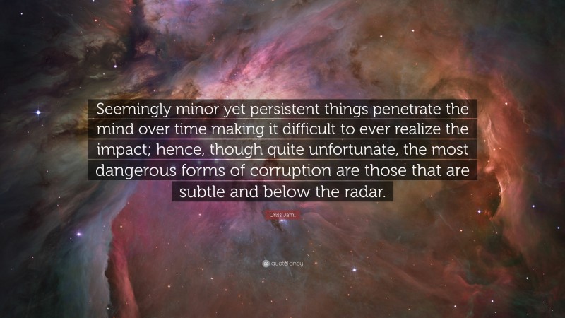 Criss Jami Quote: “Seemingly minor yet persistent things penetrate the mind over time making it difficult to ever realize the impact; hence, though quite unfortunate, the most dangerous forms of corruption are those that are subtle and below the radar.”