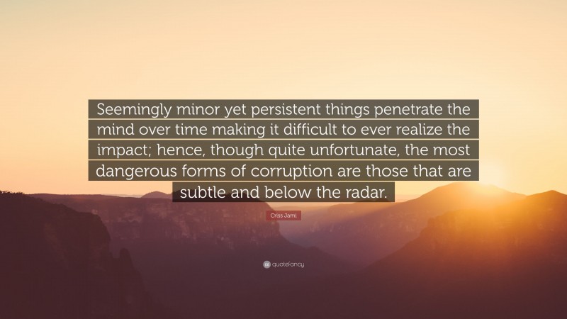 Criss Jami Quote: “Seemingly minor yet persistent things penetrate the mind over time making it difficult to ever realize the impact; hence, though quite unfortunate, the most dangerous forms of corruption are those that are subtle and below the radar.”