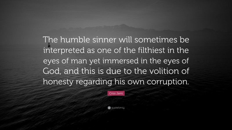 Criss Jami Quote: “The humble sinner will sometimes be interpreted as one of the filthiest in the eyes of man yet immersed in the eyes of God, and this is due to the volition of honesty regarding his own corruption.”