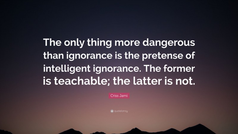 Criss Jami Quote: “The only thing more dangerous than ignorance is the pretense of intelligent ignorance. The former is teachable; the latter is not.”