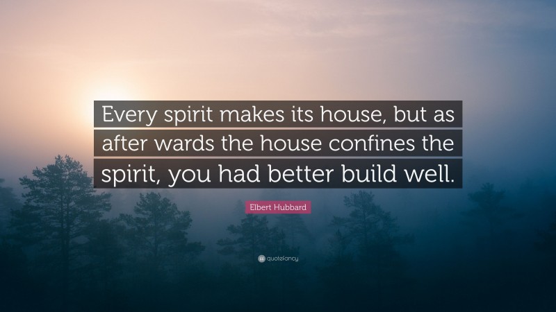 Elbert Hubbard Quote: “Every spirit makes its house, but as after wards the house confines the spirit, you had better build well.”