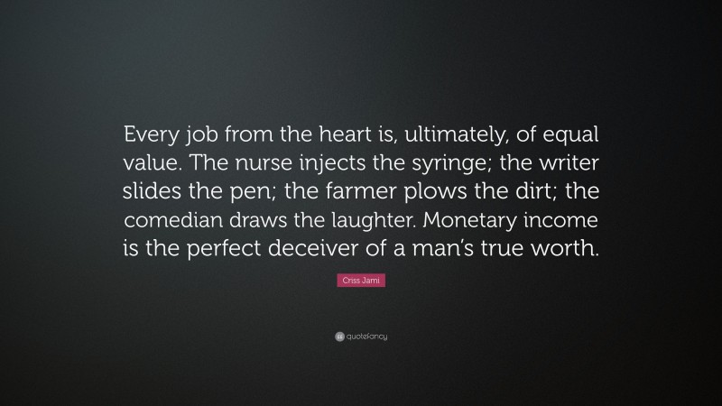 Criss Jami Quote: “Every job from the heart is, ultimately, of equal value. The nurse injects the syringe; the writer slides the pen; the farmer plows the dirt; the comedian draws the laughter. Monetary income is the perfect deceiver of a man’s true worth.”