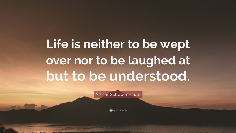 Arthur Schopenhauer Quote: “Life is neither to be wept over nor to be laughed at but to be understood.”