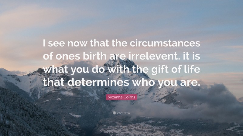 Suzanne Collins Quote: “I see now that the circumstances of ones birth are irrelevent. it is what you do with the gift of life that determines who you are.”