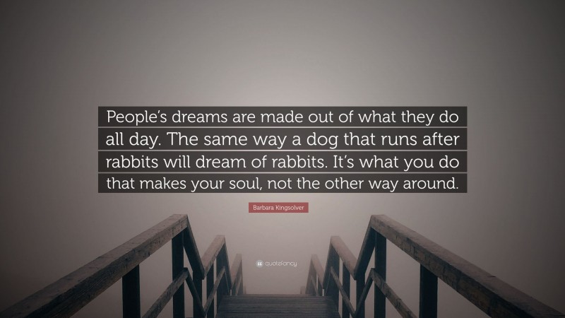 Barbara Kingsolver Quote: “People’s dreams are made out of what they do all day. The same way a dog that runs after rabbits will dream of rabbits. It’s what you do that makes your soul, not the other way around.”
