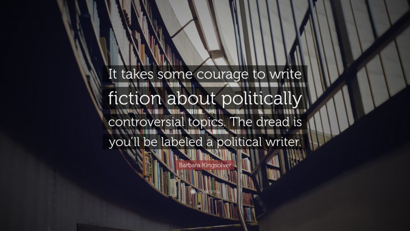 Barbara Kingsolver Quote: “It takes some courage to write fiction about politically controversial topics. The dread is you’ll be labeled a political writer.”