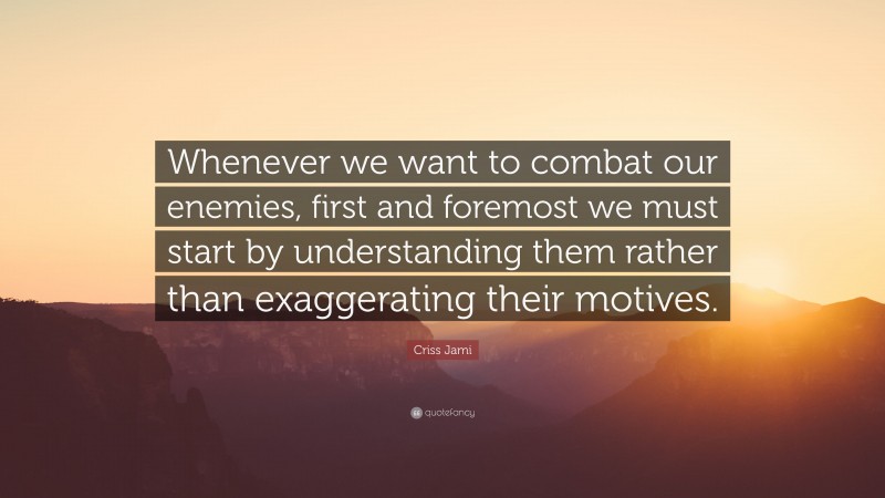 Criss Jami Quote: “Whenever we want to combat our enemies, first and foremost we must start by understanding them rather than exaggerating their motives.”