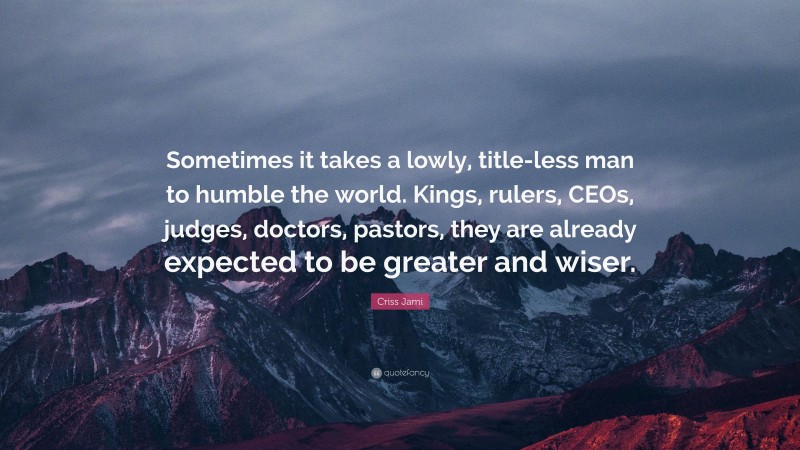 Criss Jami Quote: “Sometimes it takes a lowly, title-less man to humble the world. Kings, rulers, CEOs, judges, doctors, pastors, they are already expected to be greater and wiser.”