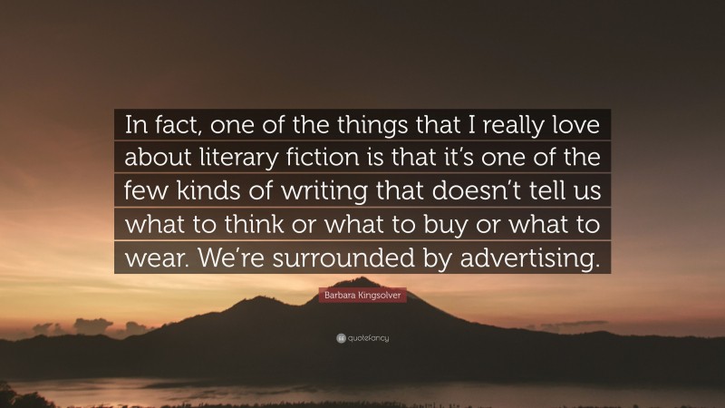 Barbara Kingsolver Quote: “In fact, one of the things that I really love about literary fiction is that it’s one of the few kinds of writing that doesn’t tell us what to think or what to buy or what to wear. We’re surrounded by advertising.”