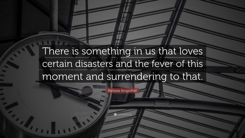 Barbara Kingsolver Quote: “There is something in us that loves certain disasters and the fever of this moment and surrendering to that.”