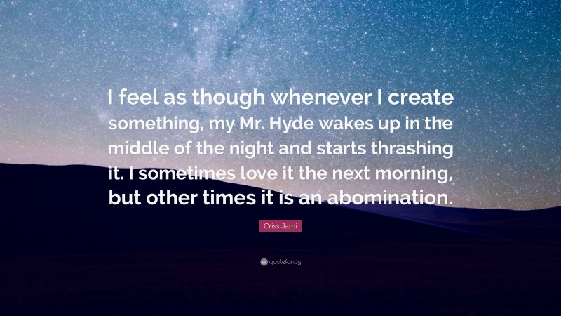 Criss Jami Quote: “I feel as though whenever I create something, my Mr. Hyde wakes up in the middle of the night and starts thrashing it. I sometimes love it the next morning, but other times it is an abomination.”