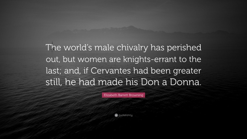 Elizabeth Barrett Browning Quote: “The world’s male chivalry has perished out, but women are knights-errant to the last; and, if Cervantes had been greater still, he had made his Don a Donna.”