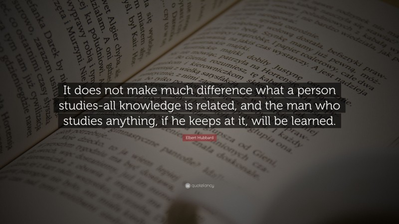 Elbert Hubbard Quote: “It does not make much difference what a person studies-all knowledge is related, and the man who studies anything, if he keeps at it, will be learned.”