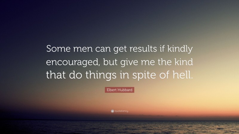 Elbert Hubbard Quote: “Some men can get results if kindly encouraged, but give me the kind that do things in spite of hell.”