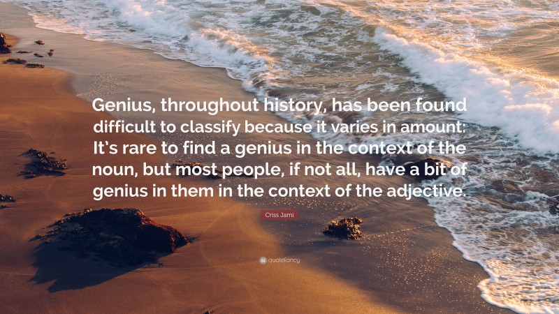 Criss Jami Quote: “Genius, throughout history, has been found difficult to classify because it varies in amount: It’s rare to find a genius in the context of the noun, but most people, if not all, have a bit of genius in them in the context of the adjective.”