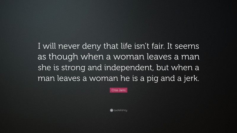 Criss Jami Quote: “I will never deny that life isn’t fair. It seems as though when a woman leaves a man she is strong and independent, but when a man leaves a woman he is a pig and a jerk.”
