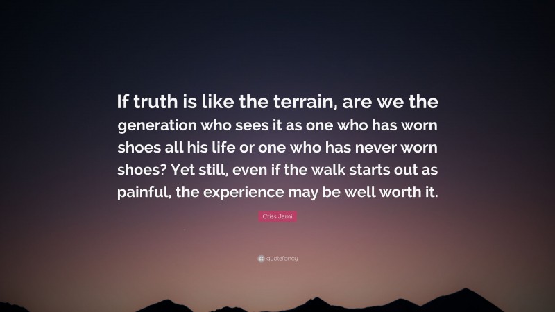 Criss Jami Quote: “If truth is like the terrain, are we the generation who sees it as one who has worn shoes all his life or one who has never worn shoes? Yet still, even if the walk starts out as painful, the experience may be well worth it.”