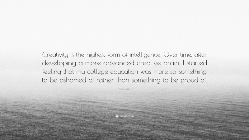 Criss Jami Quote: “Creativity is the highest form of intelligence. Over time, after developing a more advanced creative brain, I started feeling that my college education was more so something to be ashamed of rather than something to be proud of.”