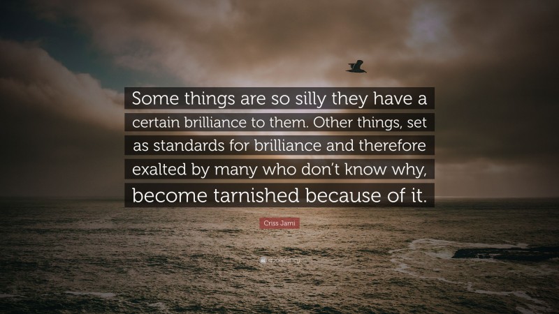 Criss Jami Quote: “Some things are so silly they have a certain brilliance to them. Other things, set as standards for brilliance and therefore exalted by many who don’t know why, become tarnished because of it.”