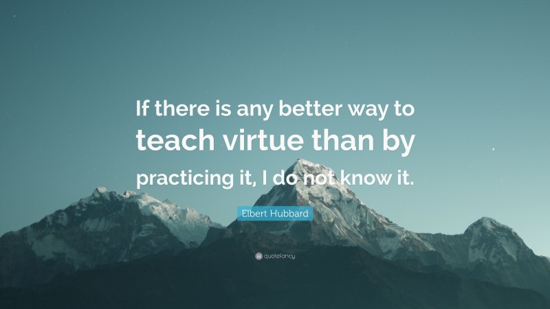 Elbert Hubbard Quote: “If there is any better way to teach virtue than by practicing it, I do not know it.”