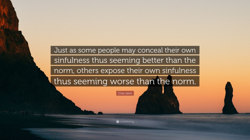 Criss Jami Quote: “Just as some people may conceal their own sinfulness thus seeming better than the norm, others expose their own sinfulness thus seeming worse than the norm.”