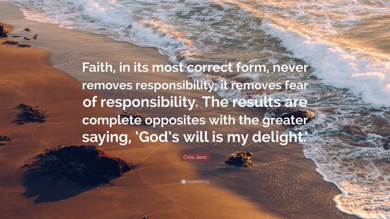 Criss Jami Quote: “Faith, in its most correct form, never removes responsibility; it removes fear of responsibility. The results are complete opposites with the greater saying, ‘God’s will is my delight.’”