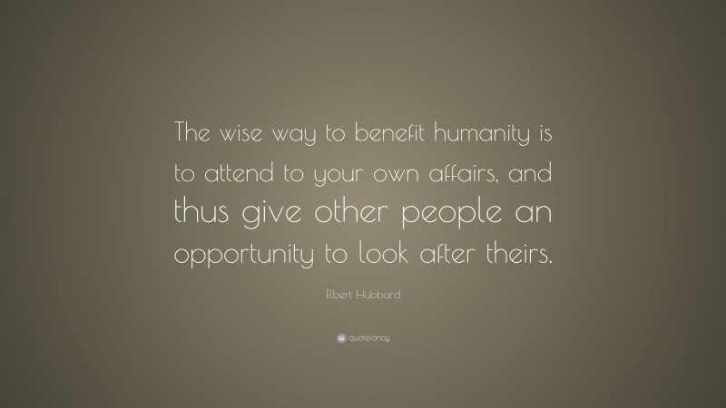 Elbert Hubbard Quote: “The wise way to benefit humanity is to attend to your own affairs, and thus give other people an opportunity to look after theirs.”