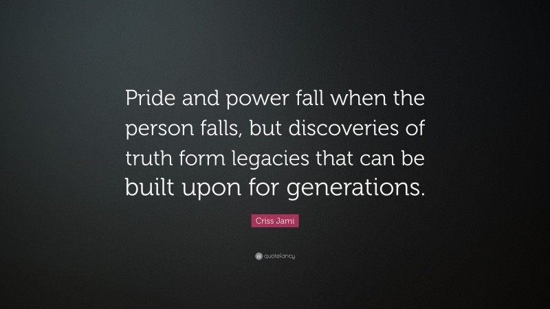Criss Jami Quote: “Pride and power fall when the person falls, but discoveries of truth form legacies that can be built upon for generations.”