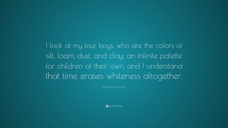 Barbara Kingsolver Quote: “I look at my four boys, who are the colors of silt, loam, dust, and clay, an infinite palette for children of their own, and I understand that time erases whiteness altogether.”