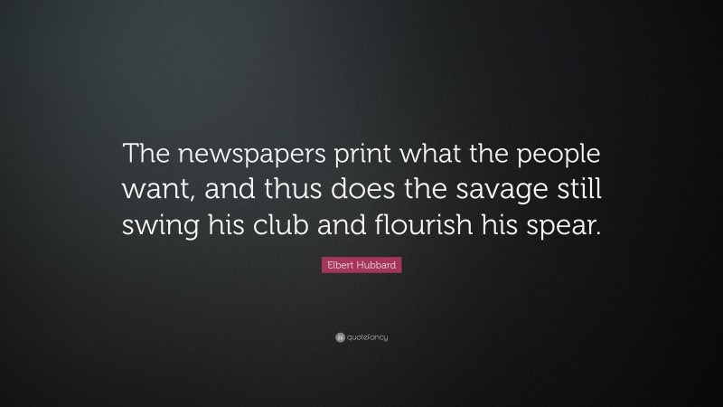 Elbert Hubbard Quote: “The newspapers print what the people want, and thus does the savage still swing his club and flourish his spear.”