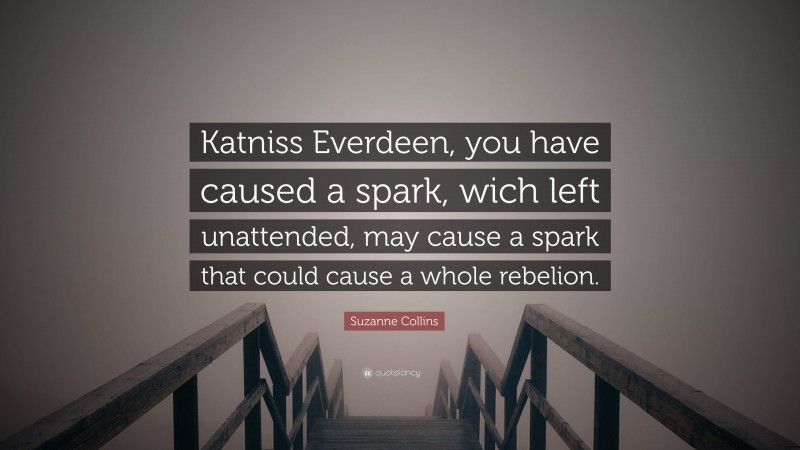 Suzanne Collins Quote: “Katniss Everdeen, you have caused a spark, wich left unattended, may cause a spark that could cause a whole rebelion.”