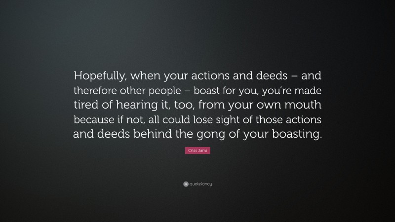 Criss Jami Quote: “Hopefully, when your actions and deeds – and therefore other people – boast for you, you’re made tired of hearing it, too, from your own mouth because if not, all could lose sight of those actions and deeds behind the gong of your boasting.”