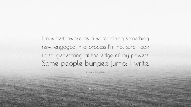 Barbara Kingsolver Quote: “I’m widest awake as a writer doing something new, engaged in a process I’m not sure I can finish, generating at the edge of my powers. Some people bungee jump; I write.”