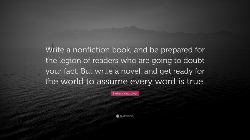 Barbara Kingsolver Quote: “Write a nonfiction book, and be prepared for the legion of readers who are going to doubt your fact. But write a novel, and get ready for the world to assume every word is true.”